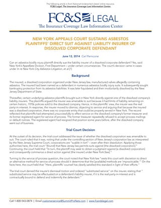 The Insurance Coverage Law Information Center
The following article is from National Underwriter’s latest online resource,
FC&S Legal: The Insurance Coverage Law Information Center.
NEW YORK APPEALS COURT SUSTAINS ASBESTOS
PLAINTIFFS’ DIRECT SUIT AGAINST LIABILITY INSURER OF
DISSOLVED CORPORATE DEFENDANT
June 12, 2014 Carl Pernicone
Can an asbestos bodily injury plaintiff directly sue the liability insurer of a dissolved corporate defendant? Yes, said
New York’s Appellate Division, First Department – under certain circumstances. The court’s decision came in cases
under In re New York City Asbestos Litigation, et al.[1]
Background
The insured, a dissolved corporation organized under New Jersey law, manufactured valves allegedly containing
asbestos. The insured had been named as a defendant in numerous asbestos bodily injury suits. It subsequently sought
bankruptcy protection from its asbestos liabilities. It was later liquidated and then involuntarily dissolved by the New
Jersey Department of State.
Thereafter, certain underlying asbestos plaintiffs brought suit in New York directly against one of the dissolved company’s
liability insurers. The plaintiffs argued the insurer was amenable to suit because it had limits of liability remaining on
certain historic, 1970s policies sold to the dissolved company. Hence, in the plaintiffs’ view, the insurer was the real
party-in-interest. In response, the insurer moved to dismiss, objecting to service and arguing that because the insured
was a dissolved corporation, there was no corporate entity that could be properly served in New York. The record
reflected that plaintiffs had attempted unsuccessfully to effect service on the dissolved company’s former treasurer and
its former registered agent for service of process. The former treasurer repeatedly refused to accept process mailings
or default notices. The registered agent had resigned that position some years before, after the dissolved company
went out of business.
Trial Court Decision
At the outset of its decision, the trial court addressed the issue of whether the dissolved corporation was amenable to
suit. The court ruled that it was, noting that under the controlling section of New Jersey’s corporation law as interpreted
by the New Jersey Supreme Court, corporations are “suable in tort” – even after their dissolution. Applying those
authorities here, the trial court “[found] that New Jersey law permits suits against [the dissolved corporation].”
Continuing, the court held that “In turn, the plaintiff may seek to obtain a judgment against [a dissolved corporation]
and consequently commence a direct action against [the insurer] under New York [law].”
Turning to the service of process question, the court noted that New York law “vests this court with discretion to direct
an alternative method for service of process should it determine that the [available] methods are ‘impracticable.’” On the
facts here, the court held that “Here, plaintiffs’ counsel has clearly satisfied this standard in light of their efforts.”
The trial court denied the insurer’s dismissal motion and ordered “substituted service” on the insurer, stating that “
substituted service may be effectuated on a defendant’s liability insurer, if it is the real party-in-interest and is
contractually bound to defend and indemnify the defendant.”
Call 1-800-543-0874 | Email customerservice@SummitProNets.com | www.fcandslegal.com
 