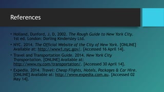 References
• Holland, Dunford, J, D, 2002. The Rough Guide to New York City.
1st ed. London: Dorling Kindersley Ltd.
• NYC. 2014. The Official Website of the City of New York. [ONLINE]
Available at: http://www1.nyc.gov/. [Accessed 16 April 14].
• Travel and Transportation Guide. 2014. New York City
Transportation. [ONLINE] Available at:
http://www.ny.com/transportation/. [Accessed 30 April 14].
• Expedia. 2014. Travel: Cheap Flights, Hotels, Packages & Car Hire.
[ONLINE] Available at: http://www.expedia.com.au. [Accessed 02
May 14].
 