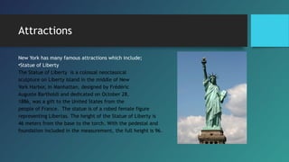 Attractions
New York has many famous attractions which include;
•Statue of Liberty
The Statue of Liberty  is a colossal neoclassical
sculpture on Liberty Island in the middle of New
York Harbor, in Manhattan, designed by Frédéric
Auguste Bartholdi and dedicated on October 28,
1886, was a gift to the United States from the
people of France.  The statue is of a robed female figure
representing Libertas. The height of the Statue of Liberty is
46 meters from the base to the torch. With the pedestal and
foundation included in the measurement, the full height is 96.
 