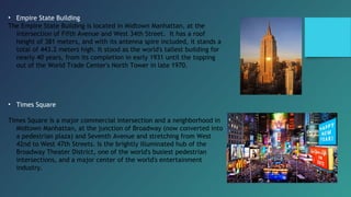 • Empire State Building
The Empire State Building is located in Midtown Manhattan, at the
intersection of Fifth Avenue and West 34th Street.  It has a roof
height of 381 meters, and with its antenna spire included, it stands a
total of 443.2 meters high. It stood as the world's tallest building for
nearly 40 years, from its completion in early 1931 until the topping
out of the World Trade Center's North Tower in late 1970.
• Times Square
Times Square is a major commercial intersection and a neighborhood in
Midtown Manhattan, at the junction of Broadway (now converted into
a pedestrian plaza) and Seventh Avenue and stretching from West
42nd to West 47th Streets. Is the brightly illuminated hub of the
Broadway Theater District, one of the world's busiest pedestrian
intersections, and a major center of the world's entertainment
industry.
 