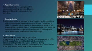 • Rockfeller Centre
Rockefeller Center is a complex of 19
commercial buildings covering 22 acres
between 48th and 51st streets in New
York City.
• Brooklyn Bridge
The Brooklyn Bridge is a bridge in New York City and is one of the
oldest suspension bridges in the United States. Completed in
1883, it connects the boroughs of Manhattan and Brooklyn by
spanning the East River. With a main span of 486.3 m, it was the
longest suspension bridge in the world from its opening until
1903, and the first steel-wire suspension bridge.
• Central Park
Central Park is a public park at the center
of Manhattan in New York City. The park initially opened in 1857,
on 778 acres of city-owned land (it is 840 acres today).
Construction began the same year, continued during
the American Civil War, and was completed in 1873. Central Park
is the most visited urban park in the United States.
 