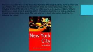 The source i used for this was the book; New York City The Rough Guide By Martin Dunford and
Jack Holland. This book had all the information about the famous attractions of New York
including details of the attractions. This is a credible source as it a published book with some
good reviews about it too. It gives the readers information about travel as well as other basic
things a person should know about. The book also has in-depth information about the city
including the history.
 