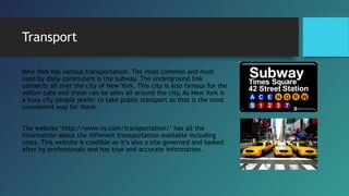 Transport
New York has various transportation. The most common and most
used by daily commuters is the subway. The underground link
connects all over the city of New York. This city is also famous for the
yellow cabs and these can be seen all around the city. As New York is
a busy city people prefer to take public transport as that is the most
convenient way for them.
The website ‘http://www.ny.com/transportation/’ has all the
information about the different transportation available including
costs. This website is credible as it’s also a site governed and looked
after by professionals and has true and accurate information.
 