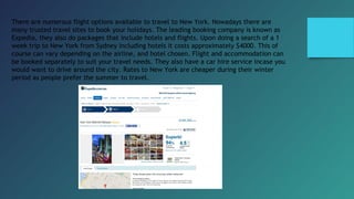 There are numerous flight options available to travel to New York. Nowadays there are
many trusted travel sites to book your holidays. The leading booking company is known as
Expedia, they also do packages that include hotels and flights. Upon doing a search of a 1
week trip to New York from Sydney including hotels it costs approximately $4000. This of
course can vary depending on the airline, and hotel chosen. Flight and accommodation can
be booked separately to suit your travel needs. They also have a car hire service incase you
would want to drive around the city. Rates to New York are cheaper during their winter
period as people prefer the summer to travel.
 