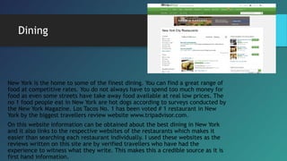 Dining
New York is the home to some of the finest dining. You can find a great range of
food at competitive rates. You do not always have to spend too much money for
food as even some streets have take away food available at real low prices. The
no 1 food people eat in New York are hot dogs according to surveys conducted by
the New York Magazine. Los Tacos No. 1 has been voted # 1 restaurant in New
York by the biggest travellers review website www.tripadvisor.com.
On this website information can be obtained about the best dining in New York
and it also links to the respective websites of the restaurants which makes it
easier than searching each restaurant individually. I used these websites as the
reviews written on this site are by verified travellers who have had the
experience to witness what they write. This makes this a credible source as it is
first hand information.
 