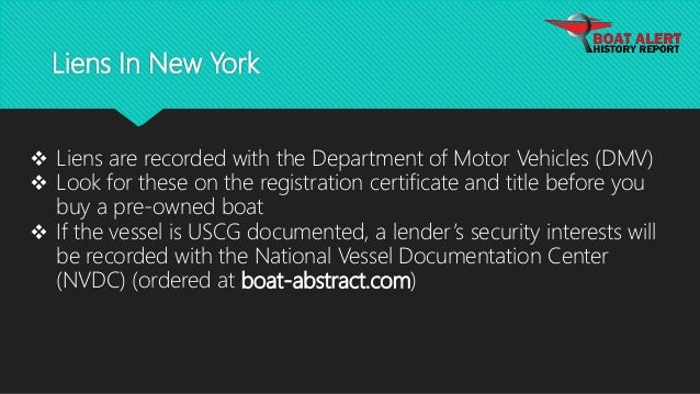 Liens In New York
 Liens are recorded with the Department of Motor Vehicles (DMV)
 Look for these on the registration certificate and title before you
buy a pre-owned boat
 If the vessel is USCG documented, a lender’s security interests will
be recorded with the National Vessel Documentation Center
(NVDC) (ordered at boat-abstract.com)
 