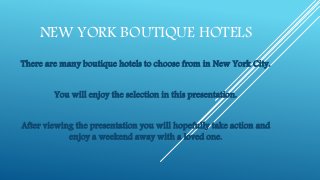 NEW YORK BOUTIQUE HOTELS
There are many boutique hotels to choose from in New York City.
You will enjoy the selection in this presentation.
After viewing the presentation you will hopefully take action and
enjoy a weekend away with a loved one.
 