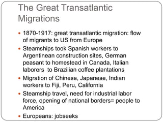 The Great Transatlantic Migrations1870-1917: great transatlantic migration: flow of migrants to US from EuropeSteamships took Spanish workers to Argentinean construction sites, German peasant to homestead in Canada, Italian laborers  to Brazilian coffee plantationsMigration of Chinese, Japanese, Indian workers to Fiji, Peru, CaliforniaSteamship travel, need for industrial labor force, opening of national borders= people to AmericaEuropeans: jobseeks