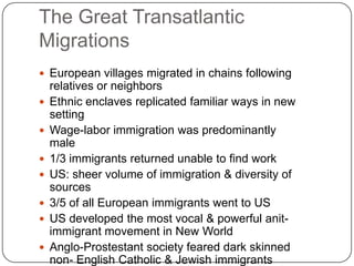 The Great Transatlantic MigrationsEuropean villages migrated in chains following relatives or neighborsEthnic enclaves replicated familiar ways in new settingWage-labor immigration was predominantly male1/3 immigrants returned unable to find workUS: sheer volume of immigration & diversity of sources3/5 of all European immigrants went to USUS developed the most vocal & powerful anit-immigrant movement in New WorldAnglo-Prostestant society feared dark skinned non- English Catholic & Jewish immigrants  