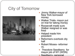 City of TomorrowJimmy Walker-mayor of New York borrowed moneyWalker Trials- mayor put on trial for taking moneyRoosevelt made sure Walker resigned or was firedHelped made him presidentReformers overtook city hallRobert Moses- reformer vs. Theodore Seedberry  for mayor job of NY (WON)Seedberry- personal symbol of NY