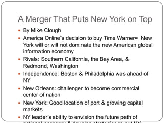 A Merger That Puts New York on TopBy Mike CloughAmerica Online’s decision to buy Time Warner=  New York will or will not dominate the new American global information economyRivals: Southern California, the Bay Area, & Redmond, WashingtonIndependence: Boston & Philadelphia was ahead of NYNew Orleans: challenger to become commercial center of nationNew York: Good location of port & growing capital marketsNY leader’s ability to envision the future path of national economy & develop strategies to put NY ahead