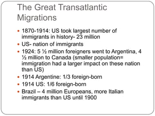 The Great Transatlantic Migrations1870-1914: US took largest number of immigrants in history- 23 million US- nation of immigrants1924: 5 ½ million foreigners went to Argentina, 4 ½ million to Canada (smaller population= immigration had a larger impact on these nation than US)1914 Argentine: 1/3 foreign-born1914 US: 1/6 foreign-bornBrazil – 4 million Europeans, more Italian immigrants than US until 1900