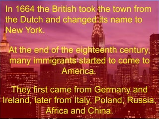 In 1664 the British took the town from the Dutch and changed its name to New York.At the end of the eighteenth century, many immigrants started to come to America.. They first came from Germany and Ireland, later from Italy, Poland, Russia, Africa and China.