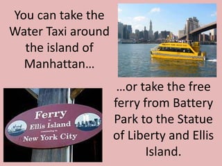 You can take the Water Taxi around the island of Manhattan……or take the free ferry fromBattery Park to the Statue of Liberty and Ellis Island.