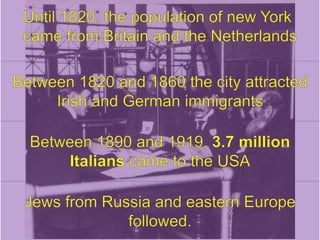 Until 1820, the population of new York came from Britain and the NetherlandsBetween 1820 and 1860 the city attracted Irish and German immigrantsBetween 1890 and 1919, 3.7 million Italians came to the USAJews from Russia and eastern Europe followed.