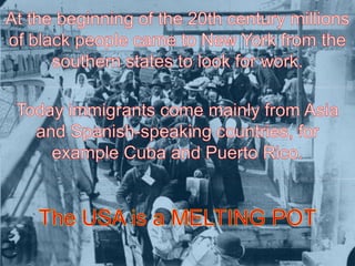 At the beginning of the 20th century millions of black people came to New York from the southern states to look for work. Today immigrants come mainly from Asia and Spanish-speaking countries, for example Cuba and Puerto Rico.