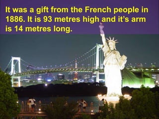 It was a gift from the French people in 1886. It is 93 metres high and it’s arm is 14 metres long.