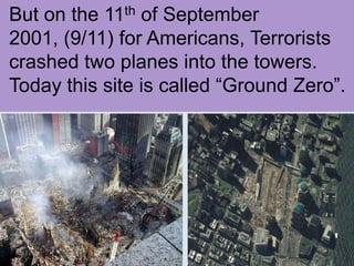 But on the 11th of September 2001, (9/11) for Americans, Terrorists crashed two planes into the towers. Today this site is called “Ground Zero”.