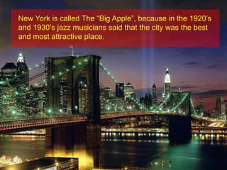 New York is called The “Big Apple”, because in the 1920’s and 1930’s jazz musicians said that the city was the best and most attractive place. 