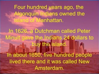 Four hundred years ago, the Algonquin Indians owned the island of Manhattan.In 1626, a Dutchman called Peter Minuit gave the Indians 24 dollars to buy the island.In about 1650, five hundred people lived there and it was called New Amsterdam.