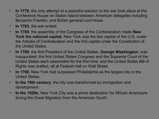 In 1776 , the only attempt at a peaceful solution to the war took place at the Conference House on Staten Island between American delegates including Benjamin Franklin, and British general Lord Howe. In 1783 , the war ended. In 1785 , the assembly of the Congress of the Confederation made  New York the national capital.  New York was the last capital of the U.S. under the Articles of Confederation and the first capital under the Constitution of the United States. In 1789 ,   the first President of the United States,  George Washington , was inaugurated; the first United States Congress and the Supreme Court of the United States each assembled for the first time, and the United States Bill of Rights was drafted, all at Federal Hall on Wall Street. In 1790 , New York had surpassed Philadelphia as the largest city in the United States. In the 19th century , the city was transformed by immigration and development.  In the 1920s , New York City was a prime destination for African Americans during the Great Migration from the American South.  