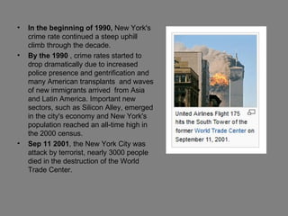 In the beginning of 1990,  New York's crime rate continued a steep uphill climb through the decade. By the 1990  , crime rates started to drop dramatically due to increased police presence and gentrification and many American transplants  and waves of new immigrants arrived  from Asia and Latin America. Important new sectors, such as Silicon Alley, emerged in the city's economy and New York's population reached an all-time high in the 2000 census. Sep 11 2001 , the New York City was attack by terrorist, nearly 3000 people died in the destruction of the World Trade Center. 