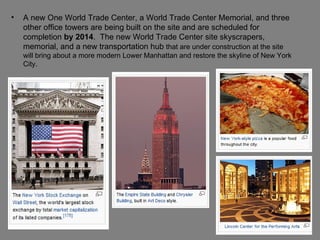 A new One World Trade Center, a World Trade Center Memorial, and three other office towers are being built on the site and are scheduled for completion  by 2014 .  The new World Trade Center site skyscrapers, memorial, and a new transportation hub  that are under construction at the site will bring about a more modern Lower Manhattan and restore the skyline of New York City.  