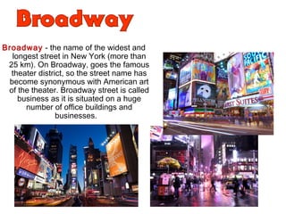 Broadway - the name of the widest and
longest street in New York (more than
25 km). On Broadway, goes the famous
theater district, so the street name has
become synonymous with American art
of the theater. Broadway street is called
business as it is situated on a huge
number of office buildings and
businesses.
"Everybody knows that Broadway - the street smart
New World. This is the aorta, which carries the best
blood of our system. All that is on our continent,
refined, passed through this street. Here, the best
arranged exhibitions, caravans arrive here from all
over the world. "Edgar Allan Poe
 