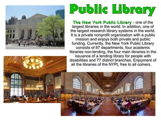 The New York Public LibraryThe New York Public Library - one of the- one of the
largest libraries in the world. In addition, one oflargest libraries in the world. In addition, one of
the largest research library systems in the world.the largest research library systems in the world.
It is a private nonprofit organization with a publicIt is a private nonprofit organization with a public
mission and enjoys both private and publicmission and enjoys both private and public
funding. Currently, the New York Public Libraryfunding. Currently, the New York Public Library
consists of 87 departments, four academicconsists of 87 departments, four academic
libraries non-lending, the four main libraries in thelibraries non-lending, the four main libraries in the
issuance of a lending library for people withissuance of a lending library for people with
disabilities and 77 district branches. Enjoyment ofdisabilities and 77 district branches. Enjoyment of
all the libraries of the NYPL free to all comersall the libraries of the NYPL free to all comers..
 