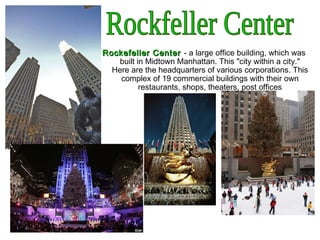 Rockefeller CenterRockefeller Center - a large office building, which was
built in Midtown Manhattan. This "city within a city."
Here are the headquarters of various corporations. This
complex of 19 commercial buildings with their own
restaurants, shops, theaters, post offices
 