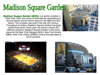 Madison Square GardenMadison Square Garden ((MSGMSG)) is a sports complex in
New York, USA, the venue of international competitions in
several sports and the home arena for the NBA and NHL
teams. The complex was built in the late XIX century.
Throughout its history, Madison Square Garden has been
rebuilt three times. Each year, the arena is about 320
different activities. Madison Square Garden is the home
arena for the New York Rangers (NHL), New York Knicks
(NBA), New York Liberty (WNBA). Arena annually takes a
lot of concerts.
 