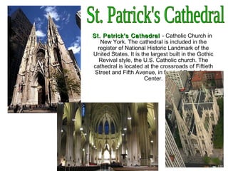 St. Patrick's CathedralSt. Patrick's Cathedral - Catholic Church in
New York. The cathedral is included in the
register of National Historic Landmark of the
United States. It is the largest built in the Gothic
Revival style, the U.S. Catholic church. The
cathedral is located at the crossroads of Fiftieth
Street and Fifth Avenue, in front of Rockefeller
Center.
 