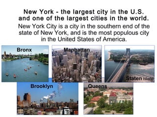 New York - the largest city in the U.S.
and one of the largest cities in the world.
New York City is a city in the southern end of the
state of New York, and is the most populous city
in the United States of America.
Manhattan
Bronx
Brooklyn
Staten Island
Queens
Bronx
 