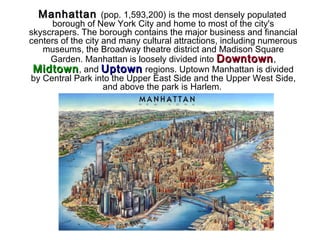 ManhattanManhattan (pop. 1,593,200) is the most densely populated
borough of New York City and home to most of the city's
skyscrapers. The borough contains the major business and financial
centers of the city and many cultural attractions, including numerous
museums, the Broadway theatre district and Madison Square
Garden. Manhattan is loosely divided into DowntownDowntown,
MidtownMidtown, and UptownUptown regions. Uptown Manhattan is divided
by Central Park into the Upper East Side and the Upper West Side,
and above the park is Harlem.
 
