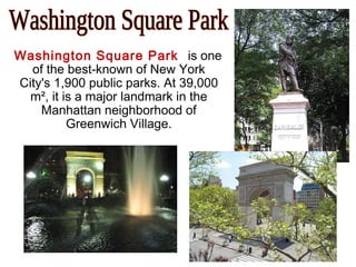 Washington Square Park is one
of the best-known of New York
City's 1,900 public parks. At 39,000
m², it is a major landmark in the
Manhattan neighborhood of
Greenwich Village.
 