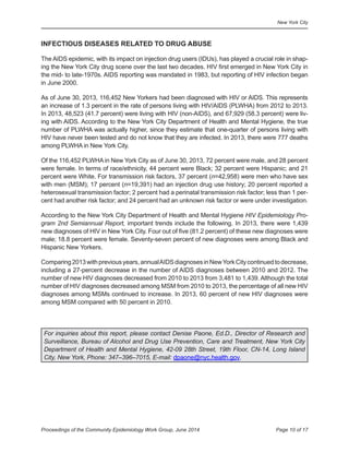 New York City
Page 10 of 17Proceedings of the Community Epidemiology Work Group, June 2014
INFECTIOUS DISEASES RELATED TO DRUG ABUSE
The AIDS epidemic, with its impact on injection drug users (IDUs), has played a crucial role in shap-
ing the New York City drug scene over the last two decades. HIV first emerged in New York City in
the mid- to late-1970s. AIDS reporting was mandated in 1983, but reporting of HIV infection began
in June 2000.
As of June 30, 2013, 116,452 New Yorkers had been diagnosed with HIV or AIDS. This represents
an increase of 1.3 percent in the rate of persons living with HIV/AIDS (PLWHA) from 2012 to 2013.
In 2013, 48,523 (41.7 percent) were living with HIV (non-AIDS), and 67,929 (58.3 percent) were liv-
ing with AIDS. According to the New York City Department of Health and Mental Hygiene, the true
number of PLWHA was actually higher, since they estimate that one-quarter of persons living with
HIV have never been tested and do not know that they are infected. In 2013, there were 777 deaths
among PLWHA in New York City.
Of the 116,452 PLWHA in New York City as of June 30, 2013, 72 percent were male, and 28 percent
were female. In terms of race/ethnicity, 44 percent were Black; 32 percent were Hispanic; and 21
percent were White. For transmission risk factors, 37 percent (n=42,958) were men who have sex
with men (MSM); 17 percent (n=19,391) had an injection drug use history; 20 percent reported a
heterosexual transmission factor; 2 percent had a perinatal transmission risk factor; less than 1 per-
cent had another risk factor; and 24 percent had an unknown risk factor or were under investigation.
According to the New York City Department of Health and Mental Hygiene HIV Epidemiology Pro-
gram 2nd Semiannual Report, important trends include the following. In 2013, there were 1,439
new diagnoses of HIV in New York City. Four out of five (81.2 percent) of these new diagnoses were
male; 18.8 percent were female. Seventy-seven percent of new diagnoses were among Black and
Hispanic New Yorkers.
Comparing2013withpreviousyears,annualAIDSdiagnosesinNewYorkCitycontinuedtodecrease,
including a 27-percent decrease in the number of AIDS diagnoses between 2010 and 2012. The
number of new HIV diagnoses decreased from 2010 to 2013 from 3,481 to 1,439. Although the total
number of HIV diagnoses decreased among MSM from 2010 to 2013, the percentage of all new HIV
diagnoses among MSMs continued to increase. In 2013, 60 percent of new HIV diagnoses were
among MSM compared with 50 percent in 2010.
For inquiries about this report, please contact Denise Paone, Ed.D., Director of Research and
Surveillance, Bureau of Alcohol and Drug Use Prevention, Care and Treatment, New York City
Department of Health and Mental Hygiene, 42-09 28th Street, 19th Floor, CN-14, Long Island
City, New York, Phone: 347–396–7015, E-mail: dpaone@nyc.health.gov.
 