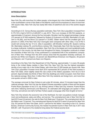 New York City
Page 2 of 17Proceedings of the Community Epidemiology Work Group, June 2014
INTRODUCTION

Area Description
New York City, with more than 8.4 million people, is the largest city in the United States. It is situated
in the southeastern corner of the State on the Atlantic coast and encompasses an area of more than
300 square miles. New York City has nearly 600 miles of waterfront and one of the world’s largest
harbors.
According to U.S. Census Bureau population estimates, New York City’s population increased from
8,175,133 in April of 2010 to 8,405,837 in July 2013. This is an increase of 230,704 residents, or
approximately 2.8 percent. Among the five boroughs, Brooklyn had the largest percentage change
(3.5 percent or 87,400 residents), followed by Queens (2.9 percent or 65,000), Manhattan (2.5 per-
cent or 40,300), and the Bronx (2.4 percent or 33,600). Staten Island had the smallest gain (0.8
percent or 3,900). If the New York City 5 boroughs were compared with other cities, 4 out of the 5
would rank among the top 10 U.S. cities in population, with Brooklyn ranking 4th, Queens ranking
5th, Manhattan ranking 7th, and the Bronx ranking 10th. Historically, New York City has been home
to a large multiracial, multiethnic population. New York City is the largest and most racially/ethnically
diverse city in the country. As has been true throughout its history, immigration continues to shape
the character of New York City. It has contributed to a substantial shift in the racial/ethnic composi-
tion of New York. Findings from the 2010 census show that the population diversity continues: 33
percent are White non-Hispanic; 23 percent are Black/African-American non-Hispanic; 29 percent
are Hispanic; and 13 percent are Asian non-Hispanic.
According to the New York City Department of City Planning, approximately 1 in every 36 people
living in the United States resides in New York City. New York City has the highest population
density of any major city in the United States, with more than 27,000 people per square mile. New
York City’s population increase since April 2010 represented 84.5 percent of the total increase in
New York State, which slightly raised the city’s share of the State’s population, from 42.2 to 42.8
percent. Approximately two-thirds of New York City dwellings are renter-occupied, more than twice
the national average. More than 3 million New York City residents are foreign born, and more than
one-quarter arrived in 2000 or later.
The average commute for New Yorkers is just under 40 minutes, about 15 minutes longer than the
national average. New York City has the largest Chinese population outside of Asia and the largest
Puerto Rican population of any U.S. city. Among Latinos in New York City, however, Puerto Ricans
rank third, following Dominicans and Mexicans. An estimated 200 languages are spoken in New
York City, and almost one-half of all New Yorkers speak a language other than English at home.2
New York City remains the economic hub of the Northeast. Its main occupations include manage-
ment and professional, sales and office, and service. The unemployment rate in New York City for
April 2013 was 8.4 percent; the rate for New York State was 7.8 percent. The unemployment rate for
the Nation was 7.5 percent. The unemployment figures for April 2012 were 9.4 percent for New York
City, 8.6 percent for New York State, and 8.1 percent for the Nation. According to the U.S. Census
Bureau, American Community Survey, the median household income in New York City in 2011 was
$49,461, with 18 percent of its residents living below the Federal poverty level.
2
This information was accessed from www.nyc.gov/html/dcp/html/census/popcur.shtml.
 