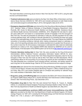 New York City
Page 3 of 17Proceedings of the Community Epidemiology Work Group, June 2014
	 	 	 	 	 	
	 	 	 	 	 	 	 	 	
Data Sources
This report describes current drug abuse trends in New York City from 1997 to 2013, using the data
sources summarized below:
•	Treatment admissions data were provided by the New York State Office of Alcoholism and Sub-
stance Abuse Services (OASAS) for 1997–2012 and included admissions to both State-funded
and nonfunded programs (extracted May 5, 2013). Demographic data are for 2012.
•	Emergency department (ED) data were derived from the Drug Abuse Warning Network (DAWN),
2011: Selected Tables of National Estimates of Drug-Related Emergency Department Visits,
Rockville, MD: Center for Behavioral Health Statistics and Quality (CBHSQ), Substance Abuse
and Mental Health Services Administration (SAMHSA), 2013. Weighted ED visit data for calen-
dar years 2004–2011 are based on a representative sample of hospitals in the five boroughs of
New York City. The data are presented as estimates or rates per 100,000 population for ED visits
involving selected drugs, with confidence intervals (denoted by CI) indicating the lower and upper
bounds of the estimates/rates at the 95-percent confidence level. This report follows the SAMHSA
convention of providing confidence intervals when making comparisons based on estimates or
rates, and of not reporting estimates when the relative standard error is greater than 50 percent, or
the number is less than 30. All increases or decreases in estimated ED visits noted are statistically
significant at or below p=.05. Only weighted DAWN data released by SAMHSA can be used for
trend analysis.Afull description of the DAWN system can be found at http://dawninfo.samhsa.gov/.
•	Forensic laboratory testing data for New York City were provided by the Drug Enforcement
Administration (DEA)’s National Forensic Laboratory Information System (NFLIS) for Janu-
ary–December 2013. The data include New York Police Department laboratory data for the five
boroughs of New York City from local as well as New York State and DEA laboratories. NFLIS
methodology allows for the accounting of up to three drug reports per item submitted for analysis.
The data presented are a combined count including primary, secondary, and tertiary reports for
each drug item for the selected drugs. Data for 2013 are provisional and are subject to change.
•	Arrestee data were derived from the Arrestee Drug Abuse Monitoring (ADAM) II program, ADAM
II 2012 Annual Report, Arrestee Drug Abuse Monitoring Program II, Office of National Drug Con-
trol Policy, May 2013, and include weighted data on urinalysis test positivity for selected drugs
from male arrestees in Manhattan, New York City.
•	Drug price, purity, and trafficking data were provided by the DEA’s 2011 Heroin Domestic Moni-
tor Program (DMP) Report, March 2013, and the DEA New York Field Division Unified Intelligence
Division: New York Area Drug Prices, July–December 2012.
•	Prescription drug data for New York City were derived from Paone, D., Tuazon, E., Bradley
O’Brien, D. Unintentional Opioid Analgesic Poisoning (Overdose) Deaths in New York City, 2011.
New York City Department of Health and Mental Hygiene: Epi Data Briefs (27), May 2013.
•	Acquired immunodeficiency syndrome (AIDS) and human immunodeficiency virus (HIV)
data were provided by the New York City Department of Health and Mental Hygiene, HIV Epide-
miology Program, for 1981–2011, including the HIV Epidemiology and Field Services Semiannual
Report, Vol. 7, No. 2, January 1, 2011–December 31, 2011.
 