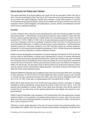 New York City
Page 4 of 17Proceedings of the Community Epidemiology Work Group, June 2014
DRUG ABUSE PATTERNS AND TRENDS
This report describes drug abuse patterns and trends for the five boroughs of New York City in
2013. The two key findings for New York City for 2013 were the continuing predominance in indica-
tors for heroin and opioid analgesics. Opioids were involved in nearly three-quarters (71 percent)
of unintentional drug poisoning deaths; nearly all such deaths (97 percent) involved more than one
substance. Heroin, opioid analgesics, benzodiazepines, cocaine, alcohol, and methadone were the
most common substances detected.
Cocaine
Cocaine indicators were mixed during this reporting period, with some remaining stable and some
decreasing (exhibit 1). Nevertheless, the drug still accounted for major problems in New York City.
Primary cocaine treatment admissions to State-funded and nonfunded programs in New York City
declined from 17,572 in 1998 to 10,189 in 2012. Cocaine admissions reached the lowest number in
more than 2 decades in 2012 and constituted 14 percent of New York City’s 74,146 total drug and
alcohol treatment admissions. In addition to these primary cocaine admissions, 15,248 admissions
reported cocaine as a secondary substance, and 3,651 reported cocaine as a tertiary substance.
Among the 74,146 drug and alcohol treatment admissions in 2012, 29,088 (39 percent) mentioned
cocaine as a primary, secondary, or tertiary substance of abuse.
Exhibit 2 shows demographic characteristics of cocaine treatment admissions for 2012 by the two
primary routes of administration: smoking crack (representing 61 percent of cocaine admissions)
and using intranasal cocaine (representing 36 percent). Clients who smoked crack were more likely
than intranasal users to be female (35 versus 23 percent), Black (67 versus 42 percent), and without
income (36 versus 30 percent). Clients using intranasal cocaine were more likely to be Hispanic or
White. For both groups, the secondary drugs of abuse tended to be alcohol and marijuana. Admis-
sions for primary cocaine represented an aging population, and clients smoking crack tended to be
older than those using intranasal cocaine.
Weighted DAWN ED estimates were available for New York City for the years 2004–2011.According
to these estimates, 27,752 (CI=20,421–35,083) DAWN ED visits involved cocaine in 2011 (exhibit
3). Overall, this was a 36-percent increase from 2004, when there were an estimated 20,445 visits
(CI=13,141–27,749). There was no change between 2011 and either 2010 or 2009.
DEA’s NFLIS data showed that of the 35,605 total drug reports (primary, secondary, or tertiary)
identified by forensic laboratories among seized drug items in New York City in 2013, 11,541 (32
percent) were identified as cocaine. While in prior years there had been more NFLIS reports for
cocaine than for any other drug, for this reporting period there were slightly more reports for mari-
juana/cannabis.
ADAM II data for Manhattan male arrestees in 2013 showed New York has experienced a steady,
significant decline in the proportion of arrestees testing positive for cocaine. New York also repre-
sents one of the more substantial declines in cocaine use, from 52 percent in 2000, to 25 percent in
2012, and to 32 percent in 2013.
Following a 4-year steady decrease in the rate of cocaine-involved drug poisoning deaths (over-
dose deaths) from 2006 to 2010, the rate of cocaine-involved deaths increased by 18 percent from
 