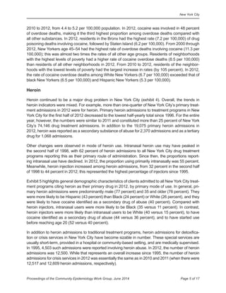 New York City
Page 5 of 17Proceedings of the Community Epidemiology Work Group, June 2014
	
2010 to 2012, from 4.4 to 5.2 per 100,000 population. In 2012, cocaine was involved in 48 percent
of overdose deaths, making it the third highest proportion among overdose deaths compared with
all other substances. In 2012, residents in the Bronx had the highest rate (7.2 per 100,000) of drug
poisoning deaths involving cocaine, followed by Staten Island (6.2 per 100,000). From 2000 through
2012, New Yorkers age 45–54 had the highest rate of overdose deaths involving cocaine (11.3 per
100,000); this was almost two times the rates of all other age groups. Residents of neighborhoods
with the highest levels of poverty had a higher rate of cocaine overdose deaths (8.5 per 100,000)
than residents of all other neighborhoods in 2012. From 2010 to 2012, residents of the neighbor-
hoods with the lowest levels of poverty had the largest increase in rates (by 105 percent). In 2012,
the rate of cocaine overdose deaths among White New Yorkers (6.7 per 100,000) exceeded that of
black New Yorkers (6.5 per 100,000) and Hispanic New Yorkers (5.3 per 100,000).
Heroin
Heroin continued to be a major drug problem in New York City (exhibit 4). Overall, the trends in
heroin indicators were mixed. For example, more than one-quarter of New York City’s primary treat-
ment admissions in 2012 were for heroin. Primary heroin admissions to treatment programs in New
York City for the first half of 2012 decreased to the lowest half-yearly total since 1996. For the entire
year, however, the numbers were similar to 2011 and constituted more than 25 percent of New York
City’s 74,146 drug treatment admissions. In addition to the 19,075 primary heroin admissions in
2012, heroin was reported as a secondary substance of abuse for 2,370 admissions and as a tertiary
drug for 1,068 admissions.
Other changes were observed in mode of heroin use. Intranasal heroin use may have peaked in
the second half of 1998, with 62 percent of heroin admissions to all New York City drug treatment
programs reporting this as their primary route of administration. Since then, the proportions report-
ing intranasal use have declined. In 2012, the proportion using primarily intranasally was 55 percent.
Meanwhile, heroin injection increased among heroin admissions, from 32 percent in the second half
of 1998 to 44 percent in 2012; this represented the highest percentage of injectors since 1995.
Exhibit 5 highlights general demographic characteristics of clients admitted to all New York City treat-
ment programs citing heroin as their primary drug in 2012, by primary mode of use. In general, pri-
mary heroin admissions were predominantly male (77 percent) and 35 and older (76 percent). They
were more likely to be Hispanic (43 percent) than Black (24 percent) or White (26 percent), and they
were likely to have cocaine identified as a secondary drug of abuse (40 percent). Compared with
heroin injectors, intranasal users were more likely to be Black (35 versus 11 percent). In contrast,
heroin injectors were more likely than intranasal users to be White (40 versus 15 percent), to have
cocaine identified as a secondary drug of abuse (44 versus 36 percent), and to have started use
before reaching age 20 (52 versus 40 percent).
In addition to heroin admissions to traditional treatment programs, heroin admissions for detoxifica-
tion or crisis services in New York City have become sizable in number. These special services are
usually short-term, provided in a hospital or community-based setting, and are medically supervised.
In 1995, 4,503 such admissions were reported involving heroin abuse. In 2012, the number of heroin
admissions was 12,500. While that represents an overall increase since 1995, the number of heroin
admissions for crisis services in 2012 was essentially the same as in 2010 and 2011 (when there were
12,517 and 12,609 heroin admissions, respectively).
 
