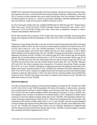New York City
Page 6 of 17Proceedings of the Community Epidemiology Work Group, June 2014
ADAM II 2013 data show that among New York City arrestees, 26 percent had ever received outpa-
tient treatment for heroin, and 28 percent had received inpatient treatment. Additionally, in New York
City, 87 percent of male arrestees had a prior arrest. Among New York City arrestees, those testing
urinalysis-positive for opioids (i.e., heroin or prescription painkillers) declined significantly by more
than one-half from a high of 20 percent in 2000 to 8 percent in 2013.
For the 5 boroughs of New York City, weighted DAWN data for 2004 through 2011 showed that in
2004, there were 13,383 (CI=8,541–18,225) estimated heroin-involved ED visits, while in 2011,
there were 12,015 (CI=8,782–15,248) such visits. There were no significant changes for heroin-
involved visits between 2004 and 2011.
NFLIS data showed that 12 percent of the 35,605 total drug reports identified among drug items
seized and analyzed by NFLIS laboratories in New York City in 2013 (n=4,288) were identified as
heroin.
Following a 4-year steady decrease in the rate of heroin-involved drug poisoning deaths (overdose
deaths) from 2006 to 2010, the rate of heroin-involved deaths increased by 84 percent from 2010
to 2012, from a rate of 3.1 to 5.7 per 100,000 population. In 2012, heroin was involved in 52 per-
cent of overdose deaths, and heroin had a higher rate than any other substance. In 2012, Staten
Island residents had the highest rate (10.2 per 100,000) of drug poisoning deaths involving heroin,
followed by the Bronx (8.8 per 100,000). From 2000 through 2012, New Yorkers age 35–54 had the
highest rate of overdose deaths involving heroin. In 2012, the rate among New Yorkers age 35–54
(9.3 per 100,000) was more than two times higher than the rate for those younger than 35 (4.4 per
100,000) and was three times the rate of New Yorkers 55 and older (93.1 per 100,000). Between
2010 and 2012, the heroin overdose rate increased by 110 percent among New Yorkers younger
than 35 (2.1 to 4.4 per 100,000). Residents of neighborhoods with the highest poverty levels had a
higher rate of heroin overdose deaths (7.9 per 100,000) than residents of all other neighborhoods in
2012. From 2010 to 2012, residents of neighborhoods with the lowest poverty levels had the largest
increase in rates (by 300 percent). In 2012, the rate of heroin overdose deaths among White New
Yorkers (8.9 per 100,000) was higher than those for Hispanic New Yorkers (6.2 per 100,000) and
Black New Yorkers (6.4 per 100,000).
Opioid Analgesics
The rate of drug poisoning deaths involving opioid analgesics increased by 267 percent from 2000
to 2011, from 0.9 to 3.3 per 100,000 population (59 versus 220 deaths). In other words, more than
one overdose death involving an opioid analgesic occurred every other day in New York City. From
2011 to 2012, the rate of opioid analgesic deaths decreased by 9 percent, to 3.0 per 100,000. Opi-
oid analgesics were involved in 28 percent of overdose deaths in 2012. Residents of Staten Island
continued to have the highest overdose death rate (10 per 100,000), with disparities between bor-
oughs increasing rapidly between 2005 and 2011. While rates increased across all boroughs, they
increased by 261 percent in Staten Island, from 3.1 to 11.2 per 100,000. The rate of opioid analgesic
overdose deaths was highest among White New Yorkers (5.4 per 100,000) versus Black New York-
ers (2.7 per 100,000) and Hispanic New Yorkers (2.2 per 100,000). Residents of neighborhoods
with the lowest poverty levels had the highest rate (4.2 per 100,000) of opioid analgesic overdose
than residents of all other neighborhoods in 2012.
 