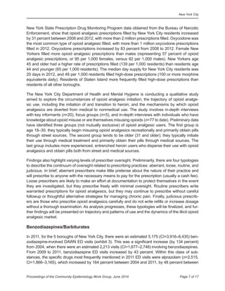 New York City
Page 7 of 17Proceedings of the Community Epidemiology Work Group, June 2014
New York State Prescription Drug Monitoring Program data obtained from the Bureau of Narcotic
Enforcement, show that opioid analgesic prescriptions filled by New York City residents increased
by 31 percent between 2008 and 2012, with more than 2 million prescriptions filled. Oxycodone was
the most common type of opioid analgesic filled, with more than 1 million oxycodone prescriptions
filled in 2012. Oxycodone prescriptions increased by 83 percent from 2008 to 2012. Female New
Yorkers filled more opioid analgesic prescriptions than males (representing 57 percent of opioid
analgesic prescriptions, or 95 per 1,000 females, versus 82 per 1,000 males). New Yorkers age
45 and older had a higher rate of prescriptions filled (139 per 1,000 residents) than residents age
44 and younger (65 per 1,000 residents). The median day supply for New York City residents was
20 days in 2012, and 48 per 1,000 residents filled high-dose prescriptions (100 or more morphine
equivalents daily). Residents of Staten Island more frequently filled high-dose prescriptions than
residents of all other boroughs.
The New York City Department of Health and Mental Hygiene is conducting a qualitative study
aimed to explore the circumstances of opioid analgesic initiation; the trajectory of opioid analge-
sic use, including the initiation of and transition to heroin; and the mechanisms by which opioid
analgesics are diverted from medical to nonmedical use. The study involves in-depth interviews
with key informants (n=20), focus groups (n=5), and in-depth interviews with individuals who have
knowledge about opioid misuse or are themselves misusing opioids (n=77 to date). Preliminary data
have identified three groups (not mutually exclusive) of opioid analgesic users. The first group is
age 18–30; they typically begin misusing opioid analgesics recreationally and primarily obtain pills
through street sources. The second group tends to be older (31 and older); they typically initiate
their use through medical treatment and primarily obtain their pills through medical sources. The
last group includes more experienced, entrenched heroin users who disperse their use with opioid
analgesics and obtain pills both from street and medical sources.
Findings also highlight varying levels of prescriber oversight. Preliminarily, there are four typologies
to describe the continuum of oversight related to prescribing practices: aberrant, loose, routine, and
judicious. In brief, aberrant prescribers make little pretense about the nature of their practice and
will prescribe to anyone with the necessary means to pay for the prescription (usually a cash fee).
Loose prescribers are likely to make an effort at documentation to protect themselves in the event
they are investigated, but they prescribe freely with minimal oversight. Routine prescribers write
warranted prescriptions for opioid analgesics, but they may continue to prescribe without careful
followup or thoughtful alternative strategies for managing chronic pain. Finally, judicious prescrib-
ers are those who prescribe opioid analgesics carefully and do not write refills or increase dosage
without a thorough examination. As analysis progresses, these typologies will be finalized, and fur-
ther findings will be presented on trajectory and patterns of use and the dynamics of the illicit opioid
analgesic market.
Benzodiazepines/Barbiturates
In 2011, for the 5 boroughs of New York City, there were an estimated 5,175 (CI=3,916–6,435) ben-
zodiazepine-involved DAWN ED visits (exhibit 3). This was a significant increase (by 134 percent)
from 2004, when there were an estimated 2,213 visits (CI=1,677–2,748) involving benzodiazepines.
From 2009 to 2011, benzodiazepine ED visits increased by 43 percent. Within this class of sub-
stances, the specific drugs most frequently mentioned in 2011 ED visits were alprazolam (n=2,515,
CI=1,866–3,165), which increased by 164 percent between 2004 and 2011, by 48 percent between
 