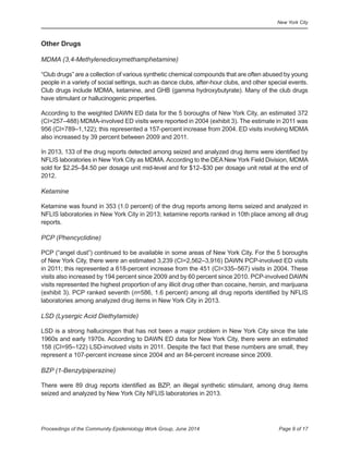 New York City
Page 9 of 17Proceedings of the Community Epidemiology Work Group, June 2014
	 	Other Drugs
MDMA (3,4-Methylenedioxymethamphetamine)
“Club drugs” are a collection of various synthetic chemical compounds that are often abused by young
people in a variety of social settings, such as dance clubs, after-hour clubs, and other special events.
Club drugs include MDMA, ketamine, and GHB (gamma hydroxybutyrate). Many of the club drugs
have stimulant or hallucinogenic properties.
According to the weighted DAWN ED data for the 5 boroughs of New York City, an estimated 372
(CI=257–488) MDMA-involved ED visits were reported in 2004 (exhibit 3). The estimate in 2011 was
956 (CI=789–1,122); this represented a 157-percent increase from 2004. ED visits involving MDMA
also increased by 39 percent between 2009 and 2011.
In 2013, 133 of the drug reports detected among seized and analyzed drug items were identified by
NFLIS laboratories in New York City as MDMA.According to the DEANew York Field Division, MDMA
sold for $2.25–$4.50 per dosage unit mid-level and for $12–$30 per dosage unit retail at the end of
2012.
Ketamine
Ketamine was found in 353 (1.0 percent) of the drug reports among items seized and analyzed in
NFLIS laboratories in New York City in 2013; ketamine reports ranked in 10th place among all drug
reports.
PCP (Phencyclidine)
PCP (“angel dust”) continued to be available in some areas of New York City. For the 5 boroughs
of New York City, there were an estimated 3,239 (CI=2,562–3,916) DAWN PCP-involved ED visits
in 2011; this represented a 618-percent increase from the 451 (CI=335–567) visits in 2004. These
visits also increased by 194 percent since 2009 and by 60 percent since 2010. PCP-involved DAWN
visits represented the highest proportion of any illicit drug other than cocaine, heroin, and marijuana
(exhibit 3). PCP ranked seventh (n=586, 1.6 percent) among all drug reports identified by NFLIS
laboratories among analyzed drug items in New York City in 2013.
LSD (Lysergic Acid Diethylamide)
LSD is a strong hallucinogen that has not been a major problem in New York City since the late
1960s and early 1970s. According to DAWN ED data for New York City, there were an estimated
158 (CI=95–122) LSD-involved visits in 2011. Despite the fact that these numbers are small, they
represent a 107-percent increase since 2004 and an 84-percent increase since 2009.
BZP (1-Benzylpiperazine)
There were 89 drug reports identified as BZP, an illegal synthetic stimulant, among drug items
seized and analyzed by New York City NFLIS laboratories in 2013.
 