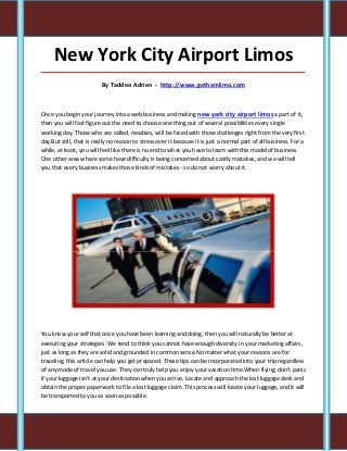 New York City Airport Limos
_____________________________________________________________________________________

                          By Taddeo Adrien - http://www.gothamlimo.com



Once you begin your journey into a web business and making new york city airport limos a part of it,
then you will fast figure out the need to choose one thing out of several possibilities every single
working day. Those who are called, newbies, will be faced with those challenges right from the very first
day.But still, that is really no reason to stress over it because it is just a normal part of all business. For a
while, at least, you will feel like there is no end to what you have to learn with this model of business.
One other area where some have difficulty is being concerned about costly mistakes, and we will tell
you that every business makes those kinds of mistakes - so do not worry about it.




You know your self that once you have been learning and doing, then you will naturally be better at
executing your strategies. We tend to think you cannot have enough diversity in your marketing affairs,
just as long as they are solid and grounded in common sense.No matter what your reasons are for
traveling, this article can help you get prepared. These tips can be incorporated into your trip regardless
of any mode of travel you use. They can truly help you enjoy your vacation time.When flying, don't panic
if your luggage isn't at your destination when you arrive. Locate and approach the lost luggage desk and
obtain the proper paperwork to file a lost luggage claim. This process will locate your luggage, and it will
be transported to you as soon as possible.
 