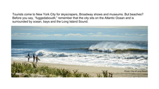 Tourists come to New York City for skyscrapers, Broadway shows and museums. But beaches?
Before you say, “fuggedaboudit,” remember that the city sits on the Atlantic Ocean and is
surrounded by ocean, bays and the Long Island Sound.

 