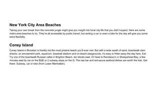 New York City Area Beaches
Taking your own break from the concrete jungle might give you insight into local city life that you didn’t expect. Here are some
metro-area beaches to try. They’re all accessible by public transit, but renting a car or even a bike for the day will give you some
extra flexibility.

Coney Island
Coney Island in Brooklyn is frankly not the most pristine beach you’ll ever visit. But with a wide swath of sand, boardwalk clam
shacks, an amusement park, aquarium, baseball stadium and on-beach playgrounds, it’s easy to fritter away the day here. Eat:
Try one of the boardwalk Russian cafes in Brighton Beach, ten blocks east. Or head to Randazzo’s in Sheepshead Bay, a few
minutes east by car on the BQE or 2 subway stops on the Q. The raw bar and red-sauce seafood dishes are worth the trek. Get
there: Subway, car or bike (from Lower Manhattan).

 