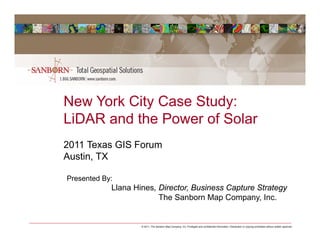 New York City Case Study:
LiDAR and the Power of Solar
2011 Texas GIS Forum
Austin, TX

Presented By:
            Llana Hines, Director, Business Capture Strategy
                         The Sanborn Map Company, Inc.


                    © 2011, The Sanborn Map Company, Inc. Privileged and confidential information. Distribution or copying prohibited without written approval.
 