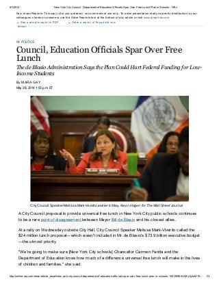 6/1/2014 New YorkCityCouncil, Department of Education Officials Spar Over Free Lunch Plan in Schools - WSJ
http://online.wsj.com/news/article_email/new-york-city-council-department-of-education-officials-spar-over-free-lunch-plan-in-schools-1401299604-lMyQjAxMTA… 1/3
See a sample reprint in PDF
format.
Dow Jones Reprints: This copy is for your personal, non-commercial use only. To order presentation-ready copies for distribution to your
colleagues, clients or customers, use the Order Reprints tool at the bottom of any article or visit www.djreprints.com
Order a reprint of this article now
NY POLITICS
Council, Education Officials Spar Over Free
Lunch
The de Blasio Administration Says the Plan Could Hurt Federal Funding for Low-
Income Students
May 28, 2014 1:53 p.m. ET
A City Council proposal to provide universal free lunch in New York City public schools continues
to be a rare point of disagreement between Mayor Bill de Blasio and his closest allies.
At a rally on Wednesday outside City Hall, City Council Speaker Melissa Mark-Viverito called the
$24 million lunch proposal—which wasn't included in Mr. de Blasio's $73.9 billion executive budget
—the utmost priority.
"We're going to make sure [New York City schools] Chancellor Carmen Fariña and the
Department of Education know how much of a difference universal free lunch will make in the lives
of children and families," she said.
City Council Speaker Melissa Mark-Viverito earlier in May. Kevin Hagen for The Wall Street Journal
By MARA GAY
 