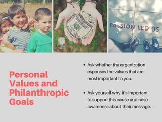 Personal
Valuesand
Philanthropic
Goals
Ask whether the organization
espouses the values that are
most important to you.
Ask yourself why it’s important
to support this cause and raise
awareness about their message.
 