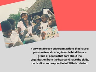 You want to seek out organizations that have a
passionate and caring team behind them, a group
of people that care about the organization from the
heart and have the skills, dedication and support to
fulfill their mission.
 